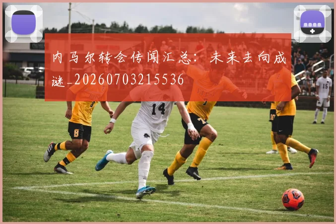 内马尔转会传闻汇总：未来去向成谜_20260703215536