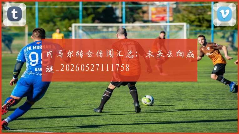 内马尔转会传闻汇总：未来去向成谜_20260527111758