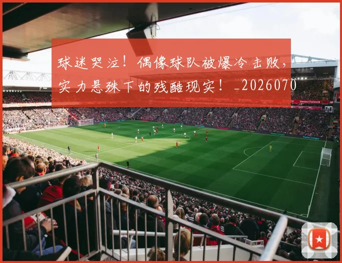球迷哭泣！偶像球队被爆冷击败，实力悬殊下的残酷现实！_20260708191846_20260802160912