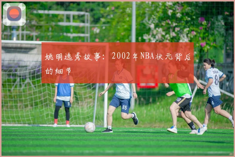 姚明选秀故事:2002年NBA状元背后的细节
