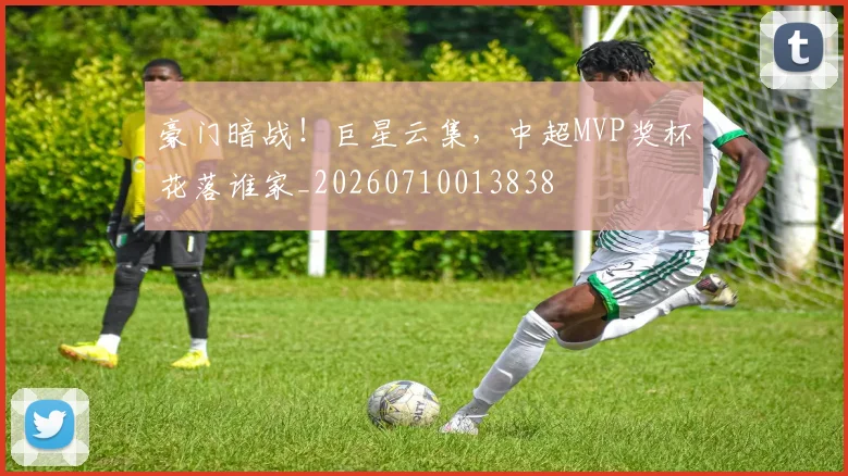 豪门暗战！巨星云集，中超MVP奖杯花落谁家_20260710013838