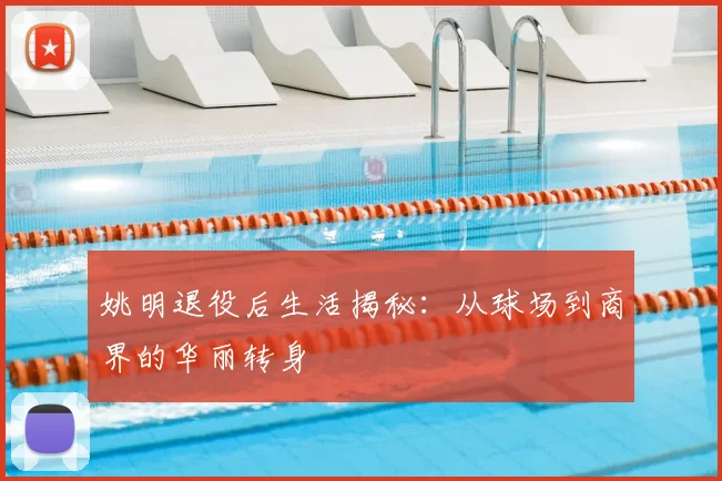 姚明退役后生活揭秘:从球场到商界的华丽转身