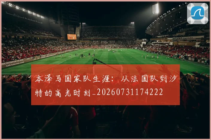 本泽马国家队生涯：从法国队到沙特的高光时刻_20260731174222