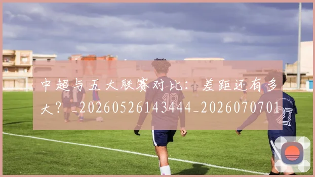 中超与五大联赛对比:差距还有多大?_20260526143444_20260707011354