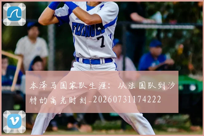 本泽马国家队生涯:从法国队到沙特的高光时刻_20260731174222
