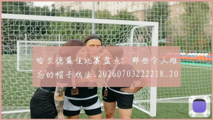 哈兰德最佳比赛盘点:那些令人难忘的帽子戏法_20260703222218_20260719155941