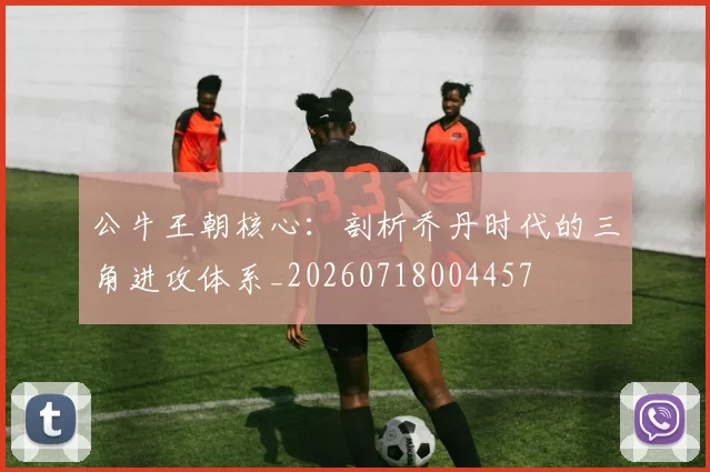 公牛王朝核心：剖析乔丹时代的三角进攻体系_20260718004457