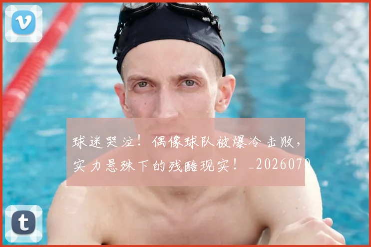 球迷哭泣！偶像球队被爆冷击败，实力悬殊下的残酷现实！_20260708191846_20260802160912