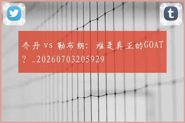 乔丹 vs 勒布朗：谁是真正的GOAT？_20260703205929