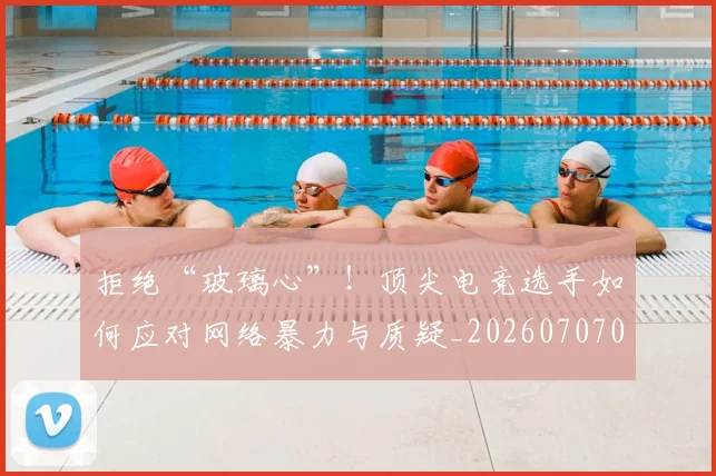 拒绝“玻璃心”！顶尖电竞选手如何应对网络暴力与质疑_20260707014438
