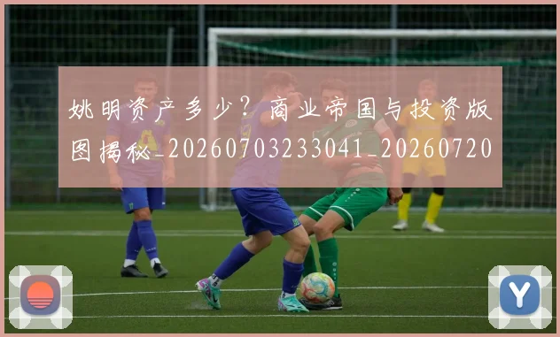 姚明资产多少?商业帝国与投资版图揭秘_20260703233041_20260720192417