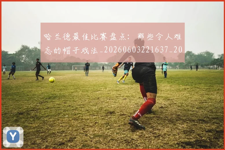 哈兰德最佳比赛盘点：那些令人难忘的帽子戏法_20260603221637_20260719155938