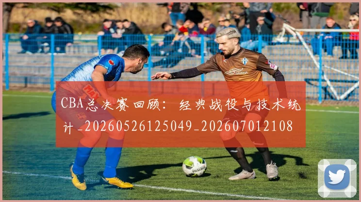 CBA总决赛回顾：经典战役与技术统计_20260526125049_20260701210810