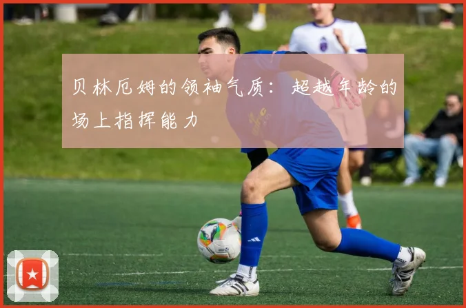 贝林厄姆的领袖气质:超越年龄的场上指挥能力