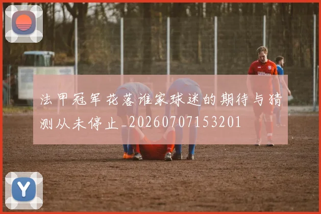 法甲冠军花落谁家球迷的期待与猜测从未停止_20260707153201