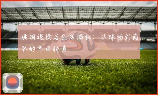 姚明退役后生活揭秘:从球场到商界的华丽转身