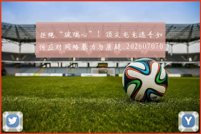 拒绝“玻璃心”!顶尖电竞选手如何应对网络暴力与质疑_20260707014438