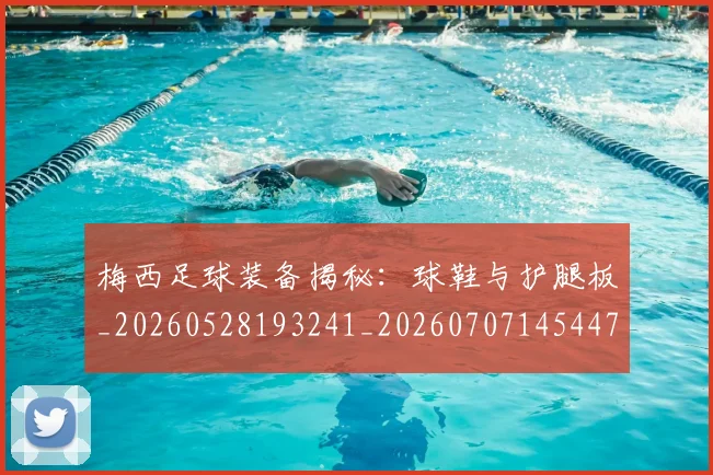 梅西足球装备揭秘：球鞋与护腿板_20260528193241_20260707145447_20260731182643