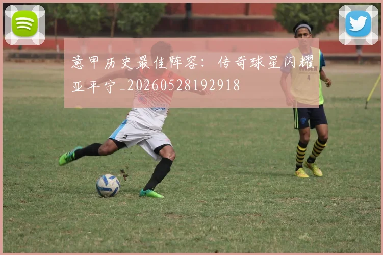 意甲历史最佳阵容：传奇球星闪耀亚平宁_20260528192918