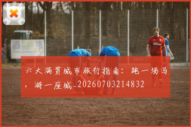 六大满贯城市旅行指南：跑一场马，游一座城_20260703214832