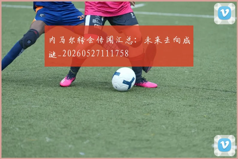 内马尔转会传闻汇总:未来去向成谜_20260527111758
