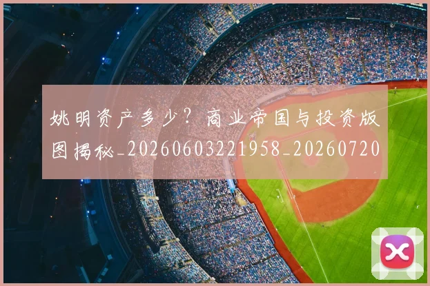 姚明资产多少？商业帝国与投资版图揭秘_20260603221958_20260720192415