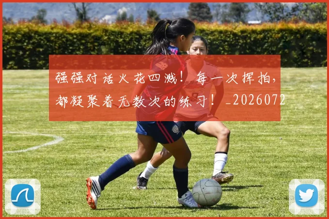 强强对话火花四溅！每一次挥拍，都凝聚着无数次的练习！_20260722155336