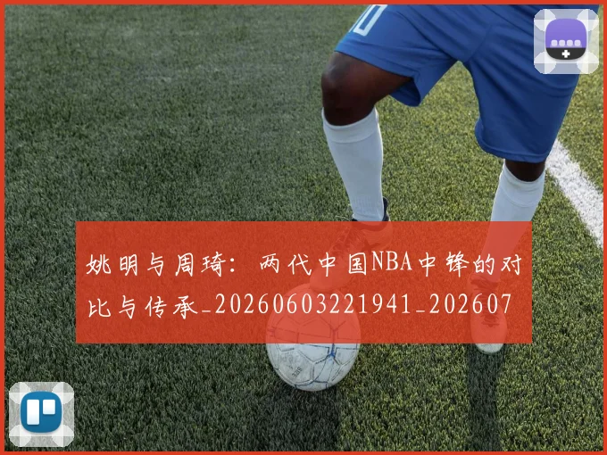 姚明与周琦：两代中国NBA中锋的对比与传承_20260603221941_20260703232511