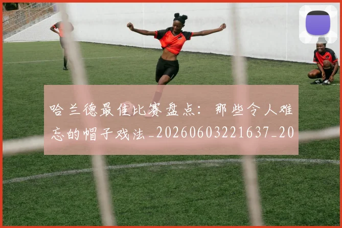 哈兰德最佳比赛盘点：那些令人难忘的帽子戏法_20260603221637_20260719155938