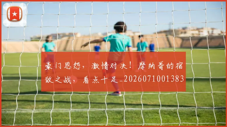 豪门恩怨，激情对决！摩纳哥的宿敌之战，看点十足_20260710013837