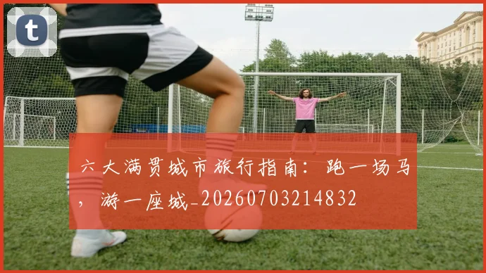 六大满贯城市旅行指南：跑一场马，游一座城_20260703214832