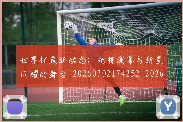 世界杯最新动态：老将谢幕与新星闪耀的舞台_20260702174252_20260715191427