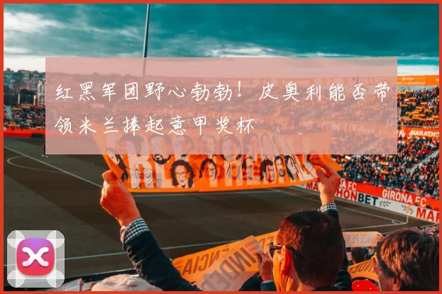 红黑军团野心勃勃!皮奥利能否带领米兰捧起意甲奖杯