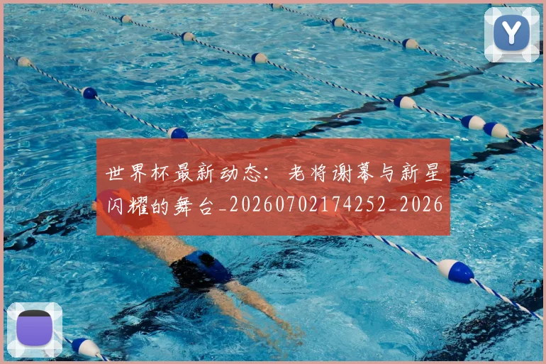 世界杯最新动态:老将谢幕与新星闪耀的舞台_20260702174252_20260715191427
