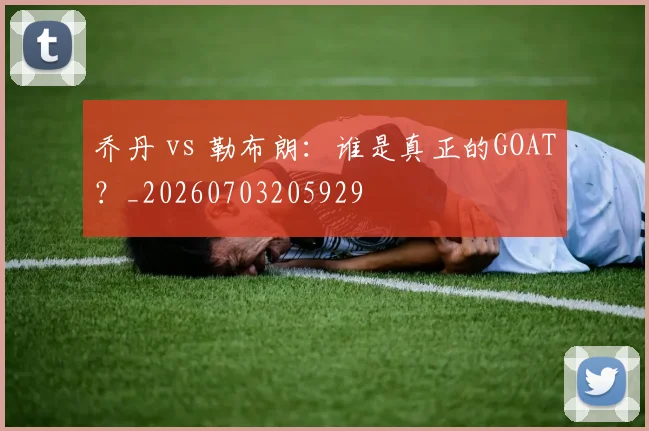 乔丹 vs 勒布朗：谁是真正的GOAT？_20260703205929