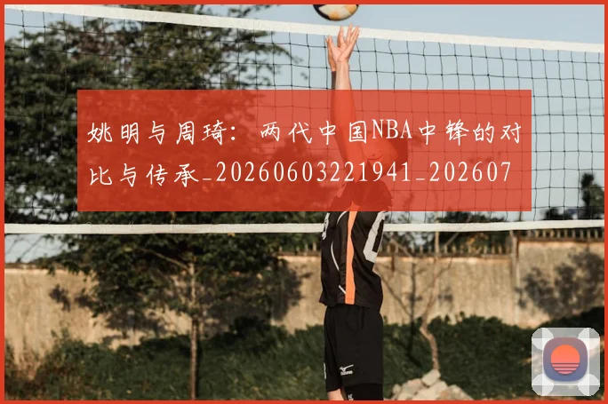 姚明与周琦:两代中国NBA中锋的对比与传承_20260603221941_20260703232511