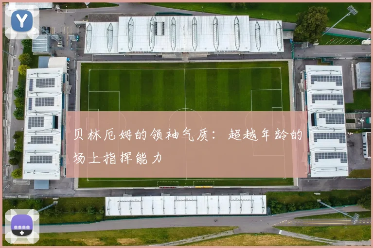 贝林厄姆的领袖气质:超越年龄的场上指挥能力