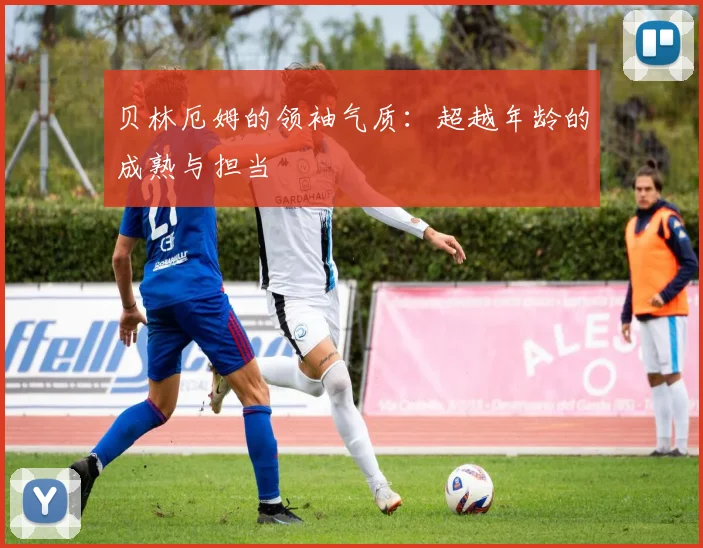 贝林厄姆的领袖气质:超越年龄的成熟与担当