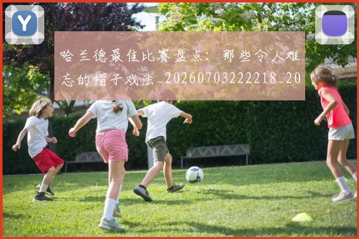 哈兰德最佳比赛盘点：那些令人难忘的帽子戏法_20260703222218_20260719155941
